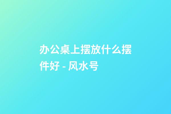 办公桌上摆放什么摆件好 - 风水号